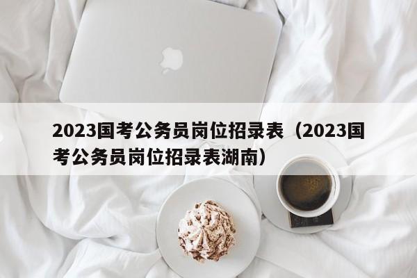 2023国考公务员岗位招录表（2023国考公务员岗位招录表湖南）