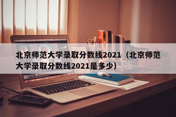 北京师范大学录取分数线2021（北京师范大学录取分数线2021是多少）
