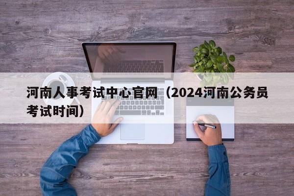 河南人事考试中心官网（2024河南公务员考试时间）